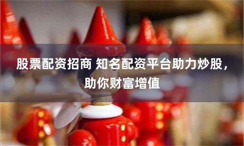 股票配资招商 知名配资平台助力炒股，助你财富增值