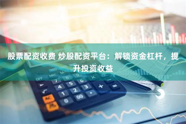 股票配资收费 炒股配资平台：解锁资金杠杆，提升投资收益