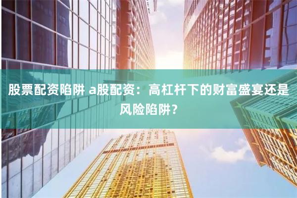 股票配资陷阱 a股配资：高杠杆下的财富盛宴还是风险陷阱？
