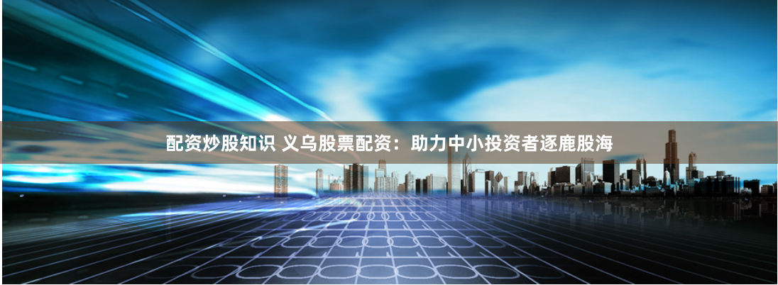 配资炒股知识 义乌股票配资：助力中小投资者逐鹿股海