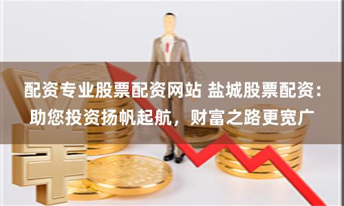 配资专业股票配资网站 盐城股票配资：助您投资扬帆起航，财富之路更宽广