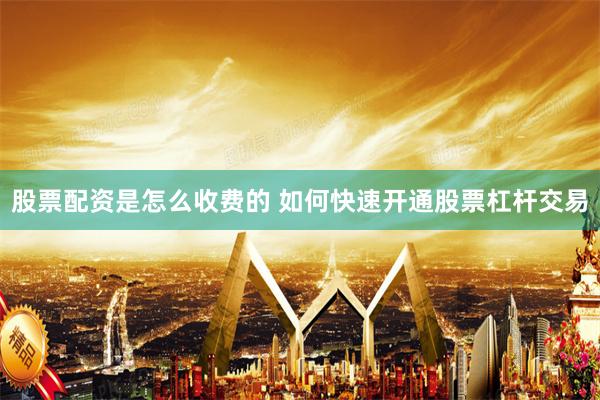 股票配资是怎么收费的 如何快速开通股票杠杆交易
