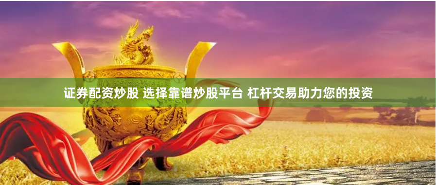 证券配资炒股 选择靠谱炒股平台 杠杆交易助力您的投资
