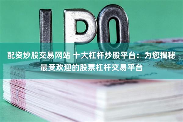 配资炒股交易网站 十大杠杆炒股平台：为您揭秘最受欢迎的股票杠杆交易平台
