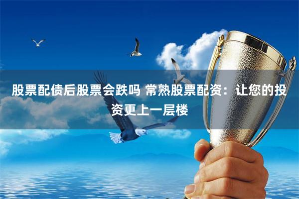 股票配债后股票会跌吗 常熟股票配资：让您的投资更上一层楼