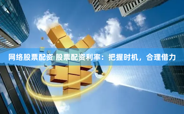 网络股票配资 股票配资利率：把握时机，合理借力