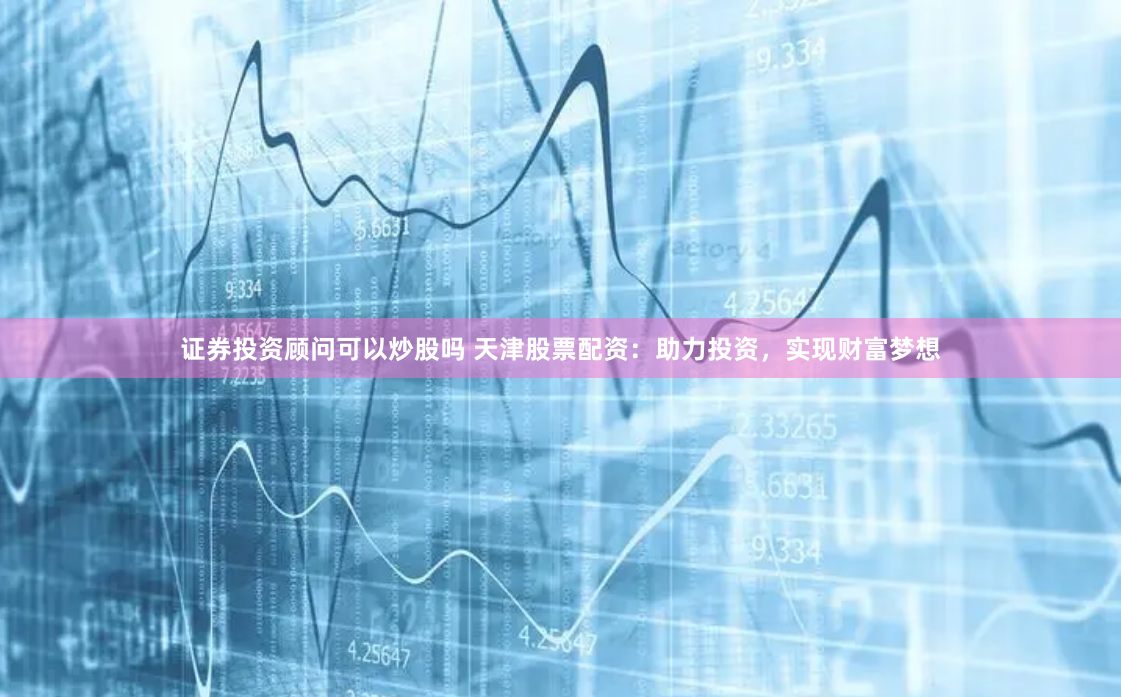 证券投资顾问可以炒股吗 天津股票配资：助力投资，实现财富梦想