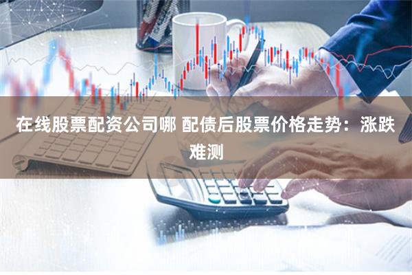 在线股票配资公司哪 配债后股票价格走势：涨跌难测