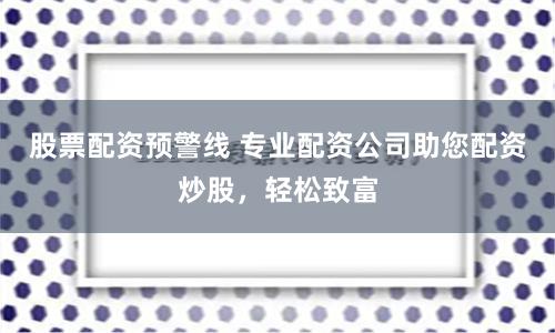 股票配资预警线 专业配资公司助您配资炒股，轻松致富