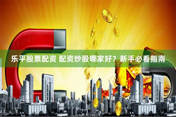 乐平股票配资 配资炒股哪家好？新手必看指南