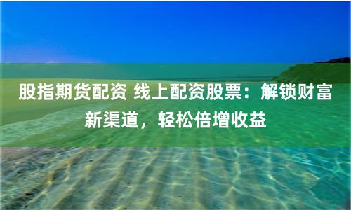 股指期货配资 线上配资股票:解锁财富新渠道,轻松倍增收益