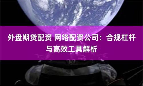 外盘期货配资 网络配资公司：合规杠杆与高效工具解析