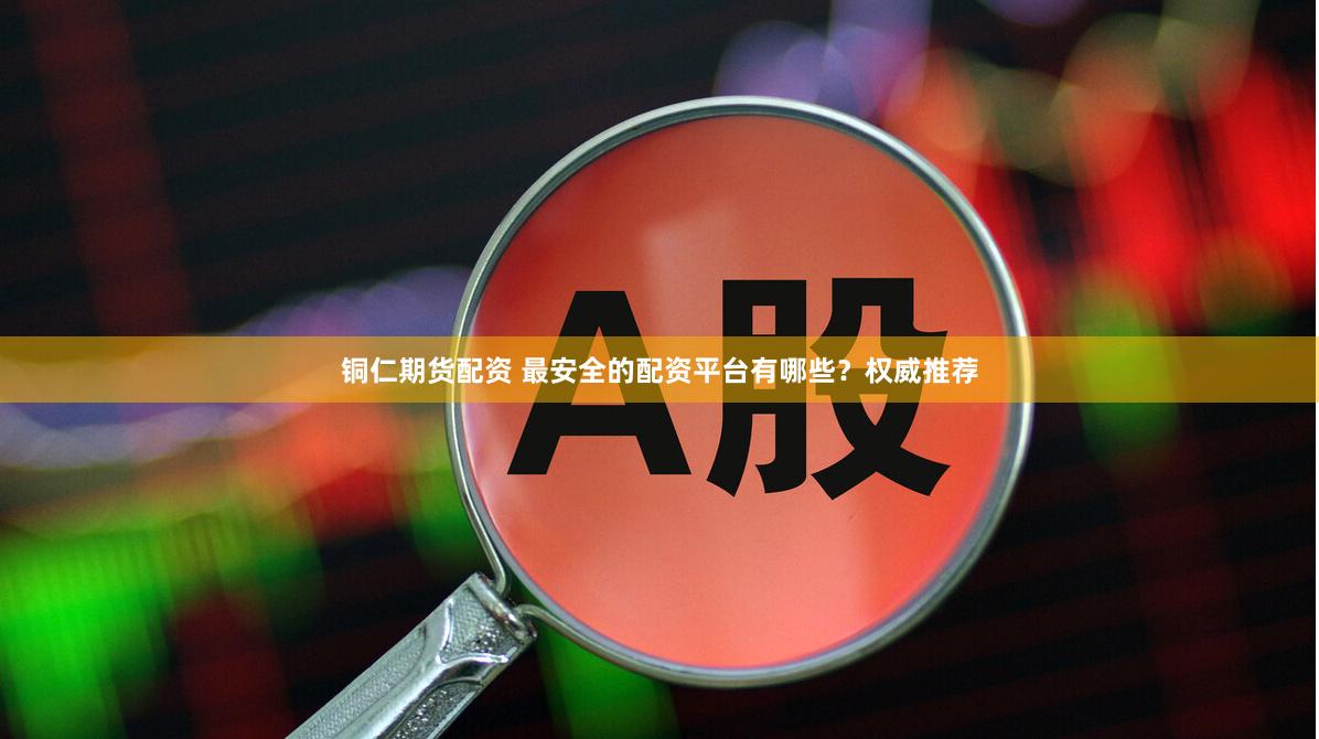 铜仁期货配资 最安全的配资平台有哪些？权威推荐