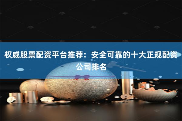 权威股票配资平台推荐：安全可靠的十大正规配资公司排名