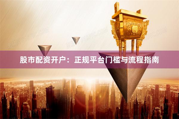 股市配资开户：正规平台门槛与流程指南